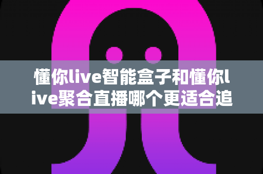 懂你live智能盒子和懂你live聚合直播哪个更适合追剧？2025追剧党必看的深度选购指南