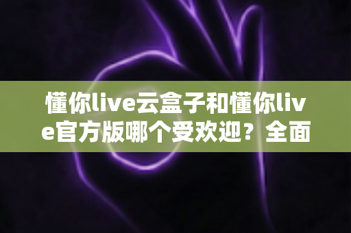 懂你live云盒子和懂你live官方版哪个受欢迎?全面对比解析与选择指南 懂你live云盒子和懂你live官方版哪个受欢迎?全面对比解析与选择指南