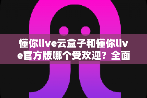 懂你live云盒子和懂你live官方版哪个受欢迎？全面对比解析与选择指南