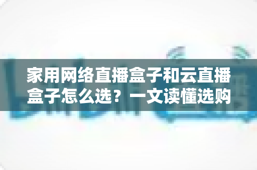家用网络直播盒子和云直播盒子怎么选?一文读懂选购要点,让你少花冤枉钱 家用网络直播盒子和云直播盒子怎么选?一文读懂选购要点,让你少花冤枉钱