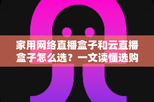 家用网络直播盒子和云直播盒子怎么选？一文读懂选购要点，让你少花冤枉钱