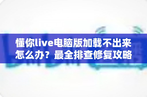 懂你live电脑版加载不出来怎么办?最全排查修复攻略,快速解决加载故障 懂你live电脑版加载不出来怎么办?最全排查修复攻略,快速解决加载故障