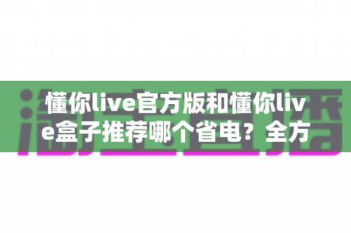 懂你live官方版和懂你live盒子推荐哪个省电？全方位功耗对比与省电选购指南