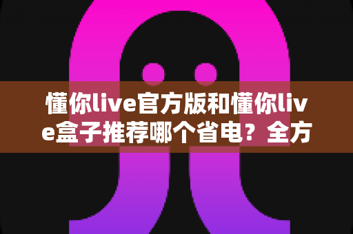 懂你live官方版和懂你live盒子推荐哪个省电？全方位功耗对比与省电选购指南