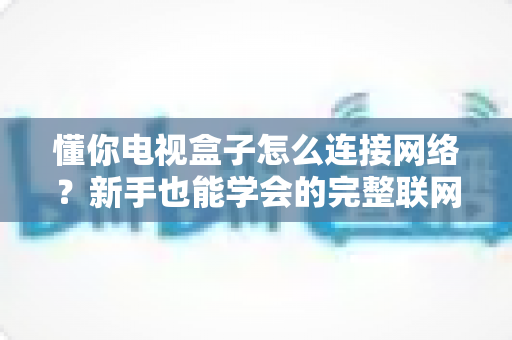 懂你电视盒子怎么连接网络？新手也能学会的完整联网教程与问题排查指南
