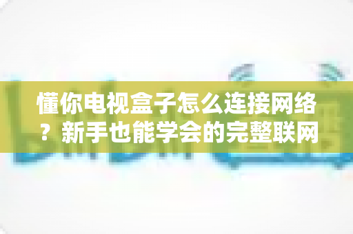懂你电视盒子怎么连接网络？新手也能学会的完整联网教程与问题排查指南