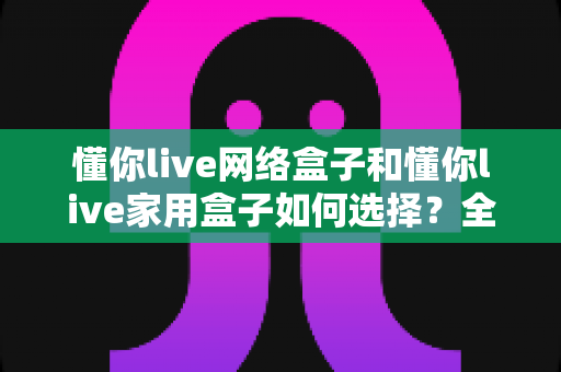 懂你live网络盒子和懂你live家用盒子如何选择？全面解析助你轻松选购心仪电视盒子