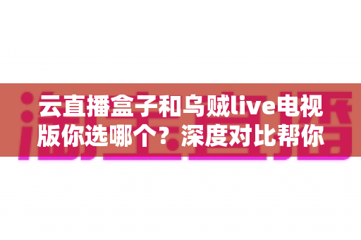 云直播盒子和乌贼live电视版你选哪个?深度对比帮你找到最适合的大屏观影方案 云直播盒子和乌贼live电视版你选哪个?深度对比帮你找到最适合的大屏观影方案