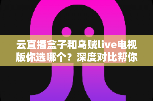 云直播盒子和乌贼live电视版你选哪个？深度对比帮你找到最适合的大屏观影方案