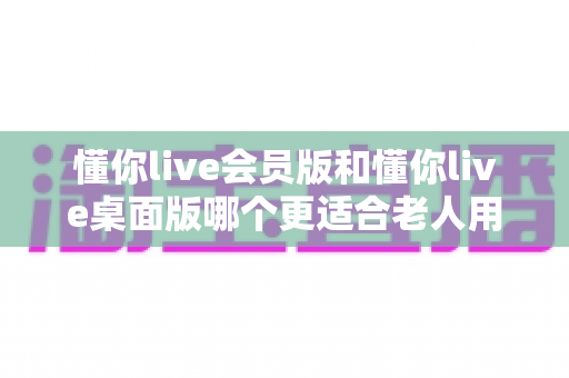 懂你live会员版和懂你live桌面版哪个更适合老人用？一文看懂两者差异与选购建议