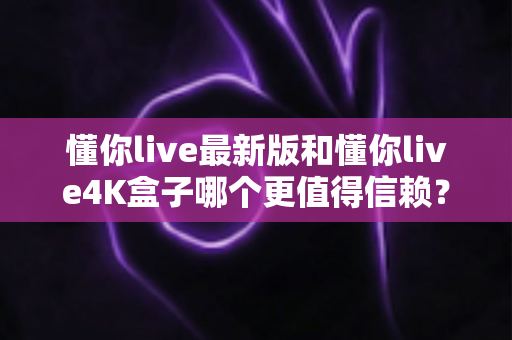 懂你live最新版和懂你live4K盒子哪个更值得信赖？深度对比解析助你避坑选购