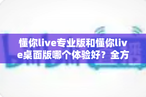 懂你live专业版和懂你live桌面版哪个体验好?全方位深度对比测评,帮你找到最适合自己的直播利器 懂你live专业版和懂你live桌面版哪个体验好?全方位深度对比测评,帮你找到最适合自己的直播利器