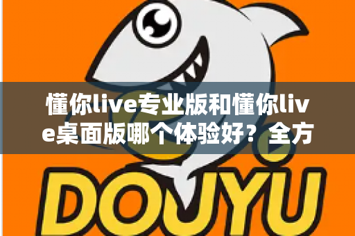 懂你live专业版和懂你live桌面版哪个体验好?全方位深度对比测评,帮你找到最适合自己的直播利器 懂你live专业版和懂你live桌面版哪个体验好?全方位深度对比测评,帮你找到最适合自己的直播利器