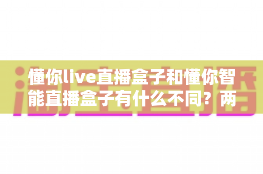 懂你live直播盒子和懂你智能直播盒子有什么不同?两款直播盒子深度对比评测与选购指南 懂你live直播盒子和懂你智能直播盒子有什么不同?两款直播盒子深度对比评测与选购指南