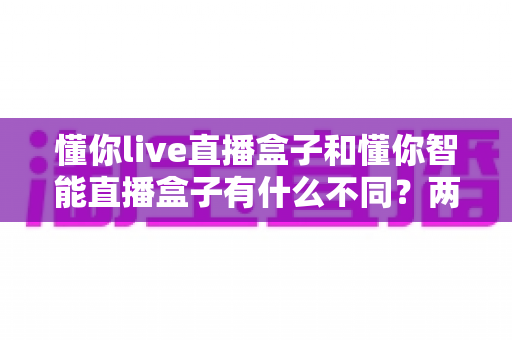 懂你live直播盒子和懂你智能直播盒子有什么不同？两款直播盒子深度对比评测与选购指南