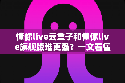 懂你live云盒子和懂你live旗舰版谁更强?一文看懂两款直播工具的全方位对比与选购指南 懂你live云盒子和懂你live旗舰版谁更强?一文看懂两款直播工具的全方位对比与选购指南