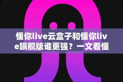 懂你live云盒子和懂你live旗舰版谁更强?一文看懂两款直播工具的全方位对比与选购指南 懂你live云盒子和懂你live旗舰版谁更强?一文看懂两款直播工具的全方位对比与选购指南