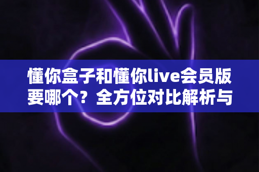 懂你盒子和懂你live会员版要哪个?全方位对比解析与实用选购指南 懂你盒子和懂你live会员版要哪个?全方位对比解析与实用选购指南