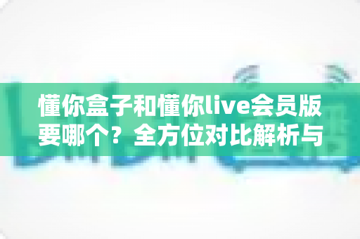 懂你盒子和懂你live会员版要哪个?全方位对比解析与实用选购指南 懂你盒子和懂你live会员版要哪个?全方位对比解析与实用选购指南