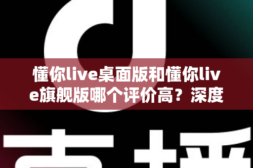 懂你live桌面版和懂你live旗舰版哪个评价高?深度对比评测与选购指南一文看懂 懂你live桌面版和懂你live旗舰版哪个评价高?深度对比评测与选购指南一文看懂