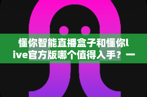 懂你智能直播盒子和懂你live官方版哪个值得入手？一篇讲透选购逻辑的深度对比指南