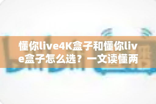 懂你live4K盒子和懂你live盒子怎么选?一文读懂两者差异,帮你找到最适合自己的电视盒子 懂你live4K盒子和懂你live盒子怎么选?一文读懂两者差异,帮你找到最适合自己的电视盒子