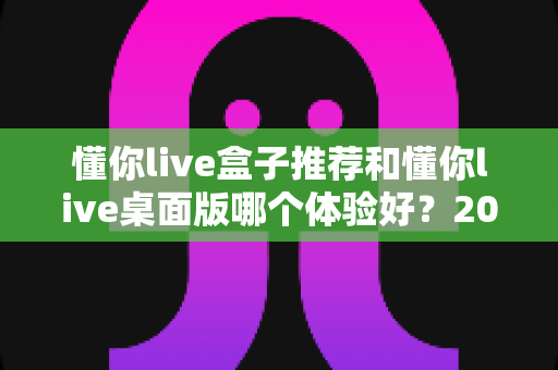懂你live盒子推荐和懂你live桌面版哪个体验好？2025年最全横评指南，看完这篇再决定不踩坑