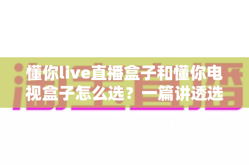 懂你live直播盒子和懂你电视盒子怎么选?一篇讲透选购逻辑的实用指南 懂你live直播盒子和懂你电视盒子怎么选?一篇讲透选购逻辑的实用指南