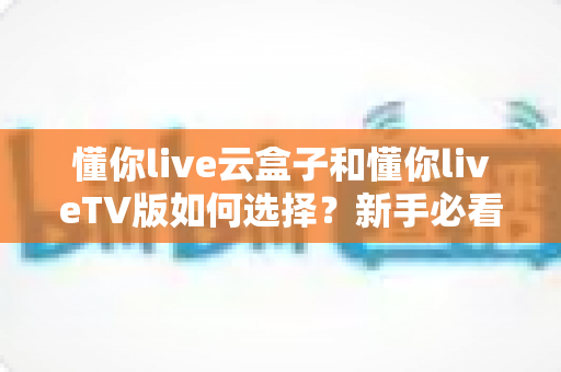懂你live云盒子和懂你liveTV版如何选择?新手必看的全面对比与选购攻略 懂你live云盒子和懂你liveTV版如何选择?新手必看的全面对比与选购攻略