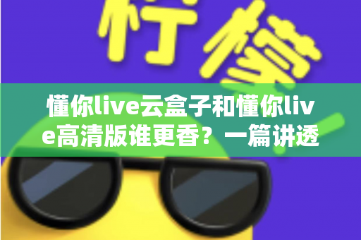 懂你live云盒子和懂你live高清版谁更香？一篇讲透核心差异与选购思路的深度对比评测