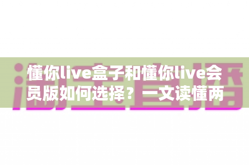 懂你live盒子和懂你live会员版如何选择?一文读懂两者区别与最划算的选购方案 懂你live盒子和懂你live会员版如何选择?一文读懂两者区别与最划算的选购方案