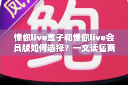 懂你live盒子和懂你live会员版如何选择?一文读懂两者区别与最划算的选购方案 懂你live盒子和懂你live会员版如何选择?一文读懂两者区别与最划算的选购方案