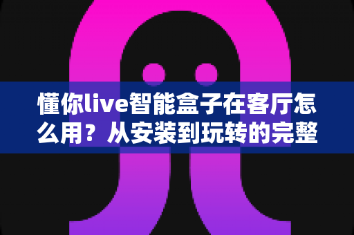 懂你live智能盒子在客厅怎么用？从安装到玩转的完整使用指南