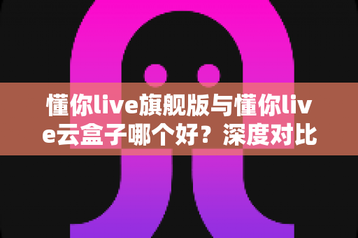 懂你live旗舰版与懂你live云盒子哪个好?深度对比帮你选出最适合的一款 懂你live旗舰版与懂你live云盒子哪个好?深度对比帮你选出最适合的一款