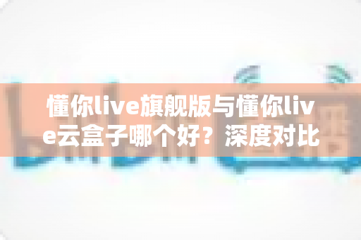 懂你live旗舰版与懂你live云盒子哪个好?深度对比帮你选出最适合的一款 懂你live旗舰版与懂你live云盒子哪个好?深度对比帮你选出最适合的一款