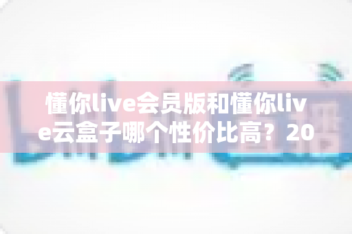 懂你live会员版和懂你live云盒子哪个性价比高?2025最新选购对比指南与避坑攻略 懂你live会员版和懂你live云盒子哪个性价比高?2025最新选购对比指南与避坑攻略
