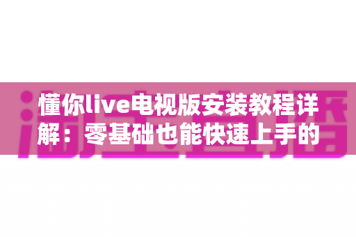 懂你live电视版安装教程详解：零基础也能快速上手的智能电视安装全流程指南