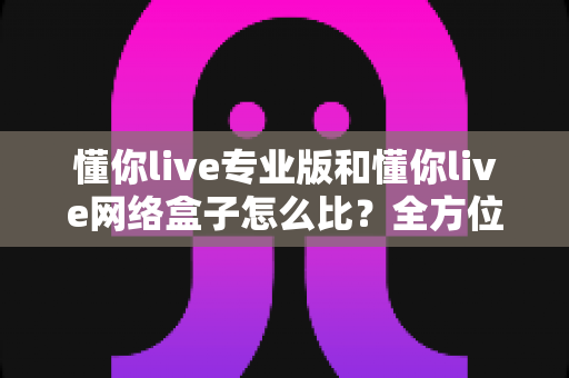 懂你live专业版和懂你live网络盒子怎么比？全方位深度对比解析帮你选对不选贵
