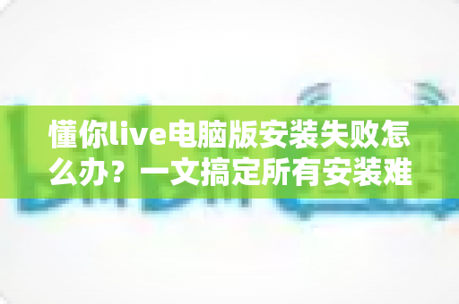 懂你live电脑版安装失败怎么办？一文搞定所有安装难题的实用指南