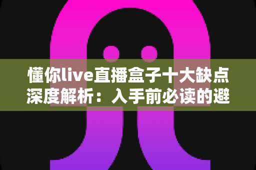 懂你live直播盒子十大缺点深度解析：入手前必读的避坑指南
