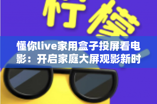 懂你live家用盒子投屏看电影：开启家庭大屏观影新时代的智能之选