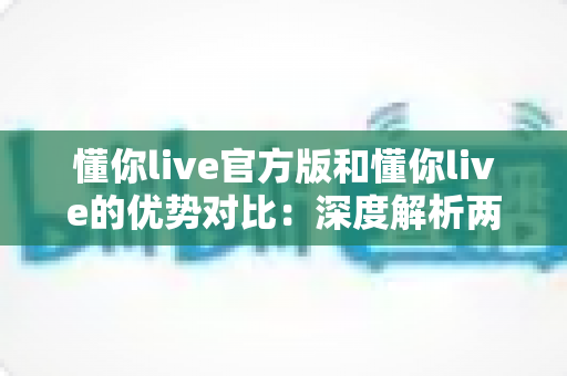 懂你live官方版和懂你live的优势对比:深度解析两者差异,助你下载更安全、体验更出色的直播应用 懂你live官方版和懂你live的优势对比:深度解析两者差异,助你下载更安全、体验更出色的直播应用