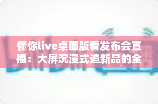 懂你live桌面版看发布会直播：大屏沉浸式追新品的全方位实用指南