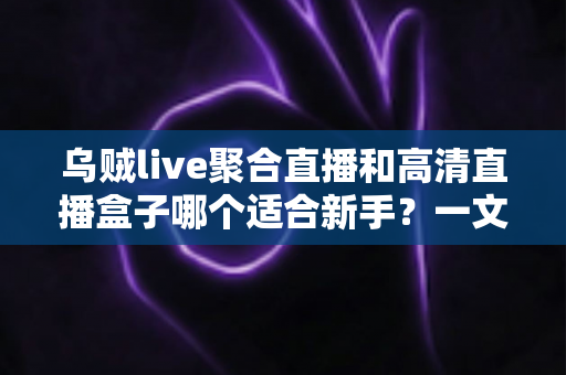 乌贼live聚合直播和高清直播盒子哪个适合新手？一文读懂两者差异与选择思路