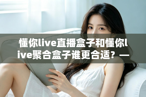 懂你live直播盒子和懂你live聚合盒子谁更合适？——2025年最全选购对比指南，帮你找到真正的答案