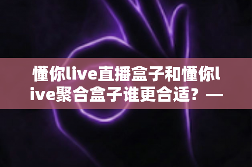 懂你live直播盒子和懂你live聚合盒子谁更合适？——2025年最全选购对比指南，帮你找到真正的答案