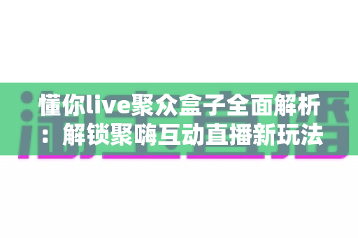 懂你live聚众盒子全面解析：解锁聚嗨互动直播新玩法，打造懂你所需的娱乐新体验