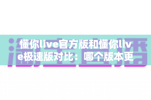懂你live官方版和懂你live极速版对比:哪个版本更适合你?看完这篇就懂了 懂你live官方版和懂你live极速版对比:哪个版本更适合你?看完这篇就懂了
