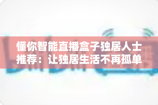 懂你智能直播盒子独居人士推荐：让独居生活不再孤单的贴心伴侣
