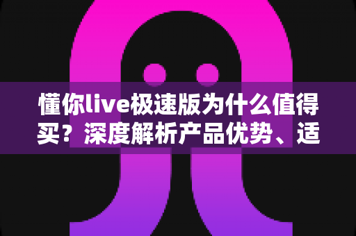 懂你live极速版为什么值得买?深度解析产品优势、适用人群与购买建议 懂你live极速版为什么值得买?深度解析产品优势、适用人群与购买建议